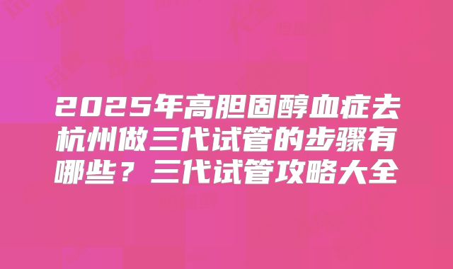 2025年高胆固醇血症去杭州做三代试管的步骤有哪些?三代试管攻略大全