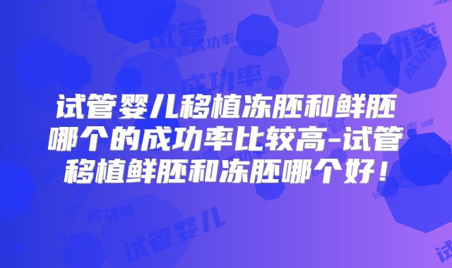 试管婴儿移植冻胚和鲜胚哪个的成功率比较高-试管移植鲜胚和冻胚哪个好！