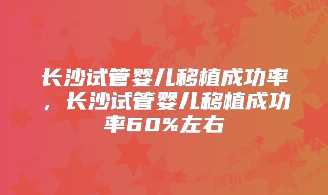 长沙试管婴儿移植成功率，长沙试管婴儿移植成功率60%左右