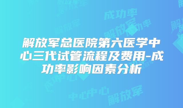 解放军总医院第六医学中心三代试管流程及费用-成功率影响因素分析