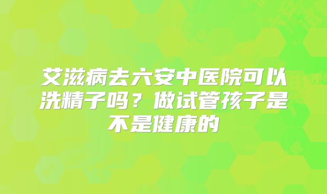 艾滋病去六安中医院可以洗精子吗？做试管孩子是不是健康的