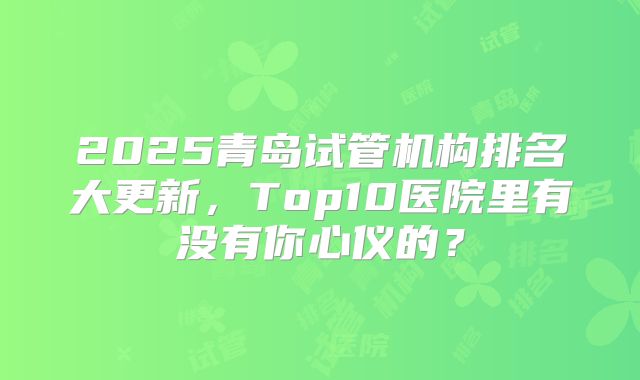 2025青岛试管机构排名大更新,Top10医院里有没有你心仪的?