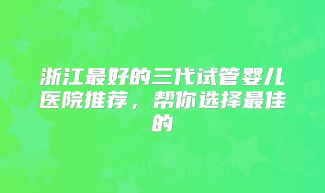 浙江最好的三代试管婴儿医院推荐，帮你选择最佳的