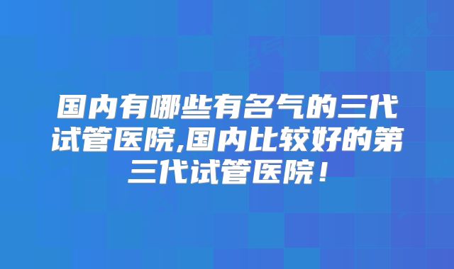 国内有哪些有名气的三代试管医院,国内比较好的第三代试管医院！