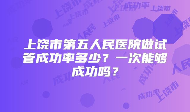 上饶市第五人民医院做试管成功率多少?一次能够成功吗?