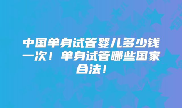 中国单身试管婴儿多少钱一次！单身试管哪些国家合法！