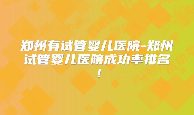 郑州有试管婴儿医院-郑州试管婴儿医院成功率排名！