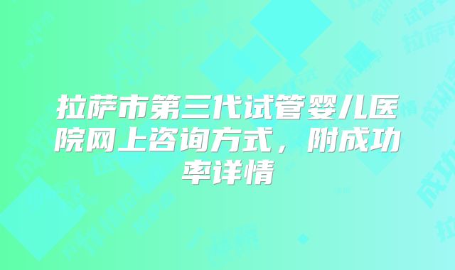 拉萨市第三代试管婴儿医院网上咨询方式，附成功率详情