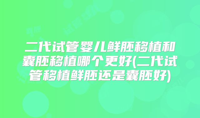 二代试管婴儿鲜胚移植和囊胚移植哪个更好(二代试管移植鲜胚还是囊胚好)