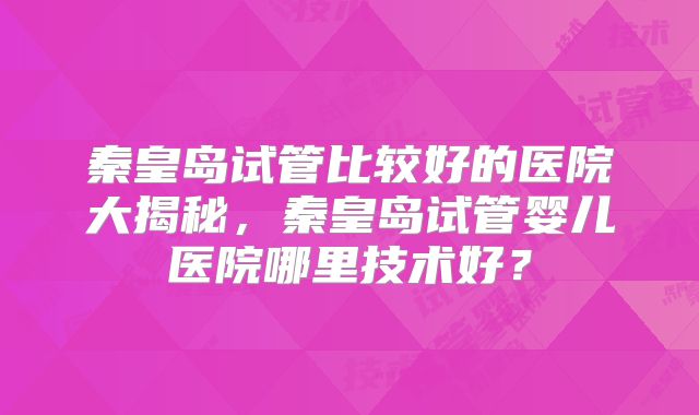 秦皇岛试管比较好的医院大揭秘,秦皇岛试管婴儿医院哪里技术好?