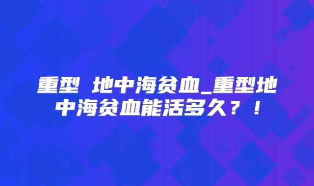 重型β地中海贫血_重型地中海贫血能活多久?!