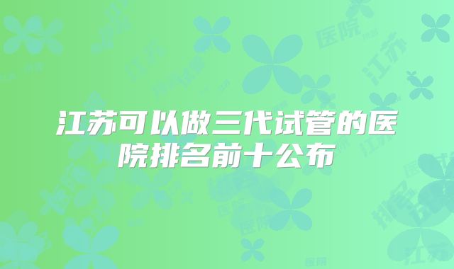 江苏可以做三代试管的医院排名前十公布