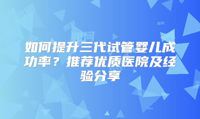 如何提升三代试管婴儿成功率？推荐优质医院及经验分享