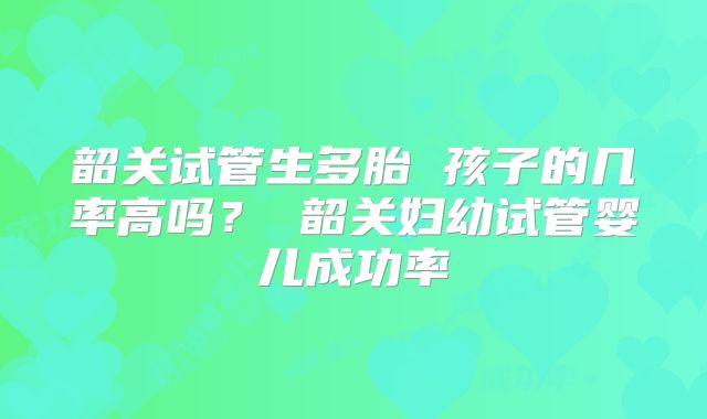 韶关试管生多胎 孩子的几率高吗? 韶关妇幼试管婴儿成功率
