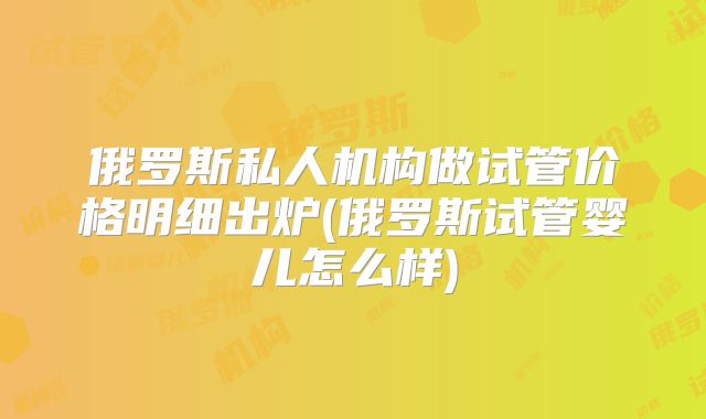 俄罗斯私人机构做试管价格明细出炉(俄罗斯试管婴儿怎么样)