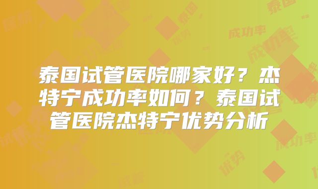泰国试管医院哪家好？杰特宁成功率如何？泰国试管医院杰特宁优势分析