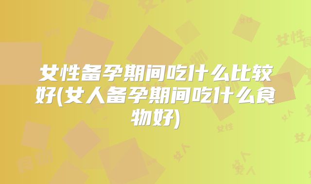 女性备孕期间吃什么比较好(女人备孕期间吃什么食物好)
