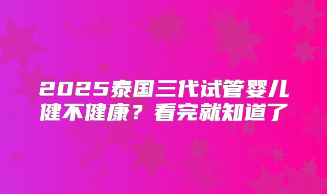 2025泰国三代试管婴儿健不健康？看完就知道了