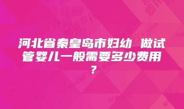 河北省秦皇岛市妇幼 做试管婴儿一般需要多少费用?