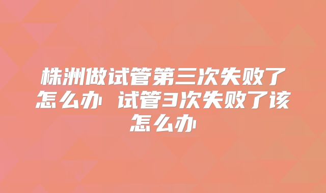 株洲做试管第三次失败了怎么办 试管3次失败了该怎么办