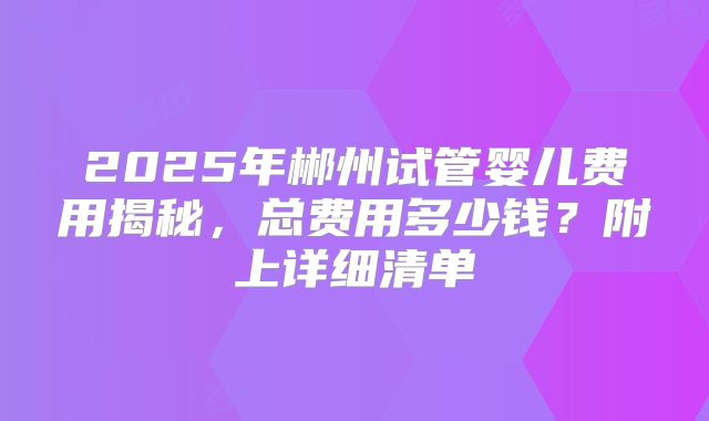 2025年郴州试管婴儿费用揭秘，总费用多少钱？附上详细清单