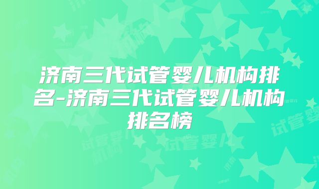 济南三代试管婴儿机构排名-济南三代试管婴儿机构排名榜