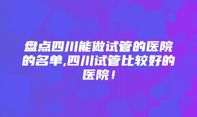 盘点四川能做试管的医院的名单,四川试管比较好的医院!