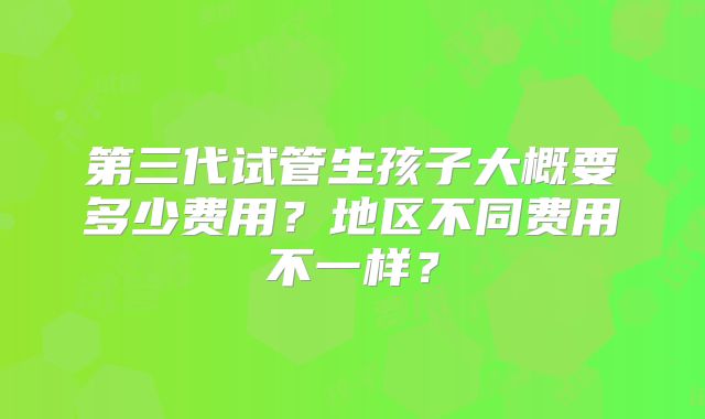 第三代试管生孩子大概要多少费用？地区不同费用不一样？