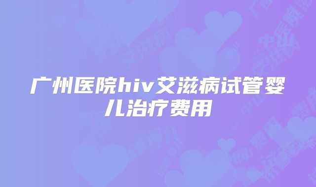 广州医院hiv艾滋病试管婴儿治疗费用