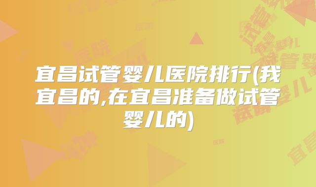 宜昌试管婴儿医院排行(我宜昌的,在宜昌准备做试管婴儿的)