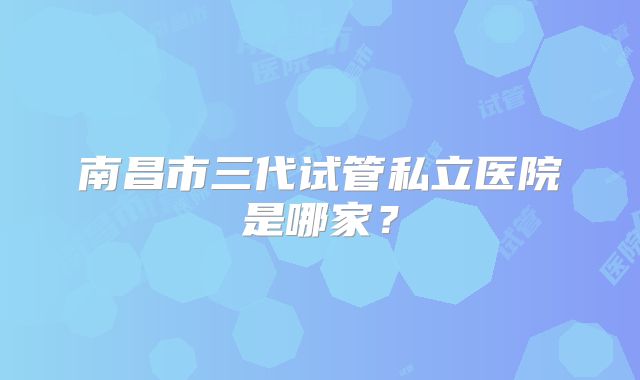 南昌市三代试管私立医院是哪家?