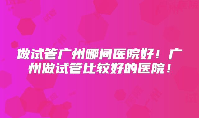 做试管广州哪间医院好!广州做试管比较好的医院!