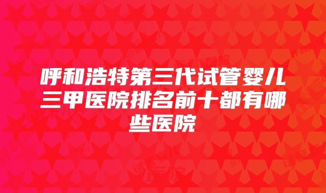 呼和浩特第三代试管婴儿三甲医院排名前十都有哪些医院