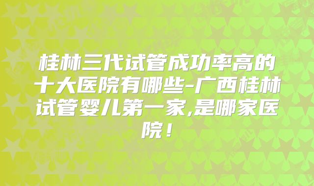 桂林三代试管成功率高的十大医院有哪些-广西桂林试管婴儿第一家,是哪家医院!