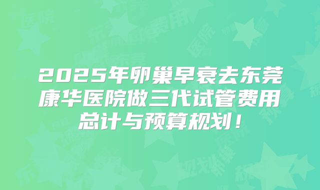 2025年卵巢早衰去东莞康华医院做三代试管费用总计与预算规划！