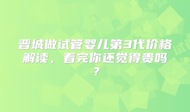 晋城做试管婴儿第3代价格解读,看完你还觉得贵吗?