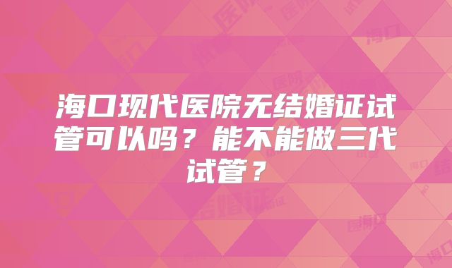 海口现代医院无结婚证试管可以吗？能不能做三代试管？