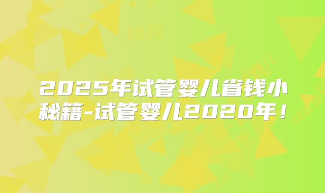 2025年试管婴儿省钱小秘籍-试管婴儿2020年！