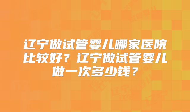 辽宁做试管婴儿哪家医院比较好？辽宁做试管婴儿做一次多少钱？