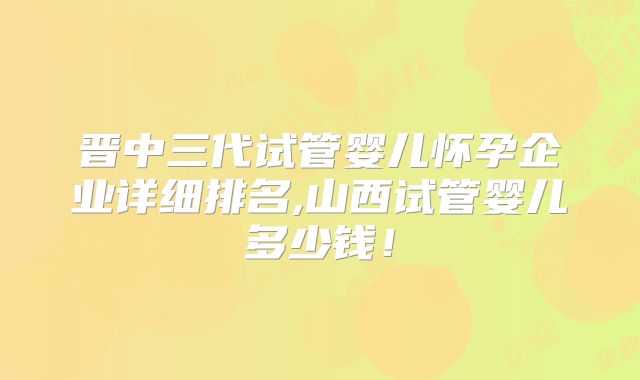 晋中三代试管婴儿怀孕企业详细排名,山西试管婴儿多少钱！