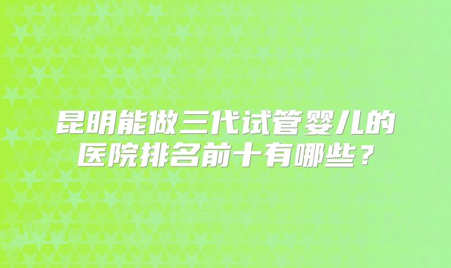 昆明能做三代试管婴儿的医院排名前十有哪些?