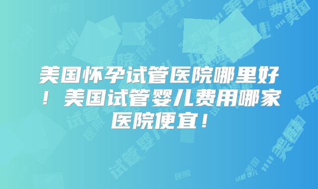 美国怀孕试管医院哪里好！美国试管婴儿费用哪家医院便宜！