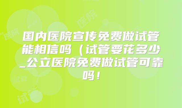 国内医院宣传免费做试管能相信吗(试管要花多少_公立医院免费做试管可靠吗!