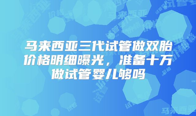 马来西亚三代试管做双胎价格明细曝光，准备十万做试管婴儿够吗