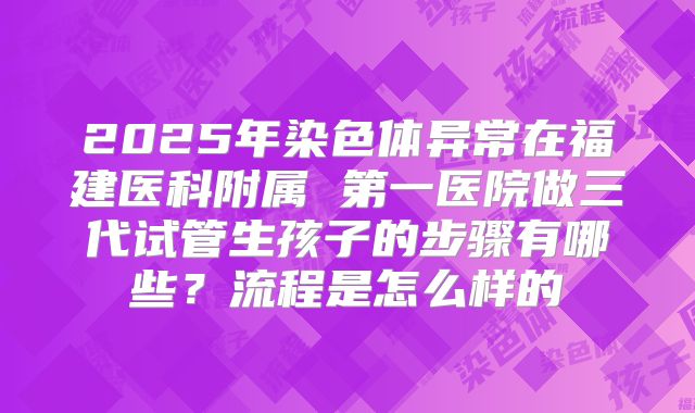 2025年染色体异常在福建医科附属 第一医院做三代试管生孩子的步骤有哪些？流程是怎么样的