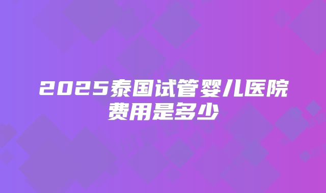 2025泰国试管婴儿医院费用是多少