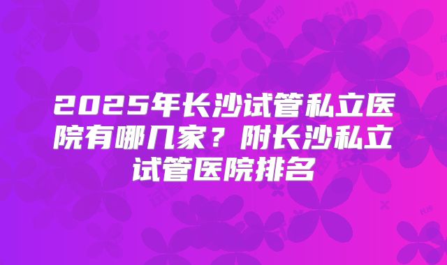 2025年长沙试管私立医院有哪几家？附长沙私立试管医院排名