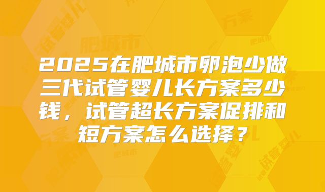 2025在肥城市卵泡少做三代试管婴儿长方案多少钱,试管超长方案促排和短方案怎么选择?