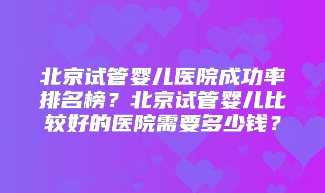 北京试管婴儿医院成功率排名榜？北京试管婴儿比较好的医院需要多少钱？