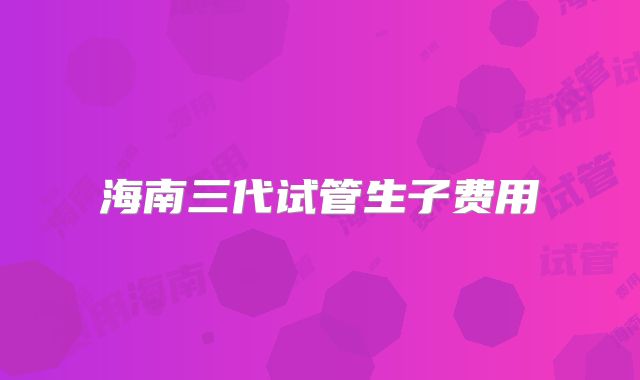 海南三代试管生子费用